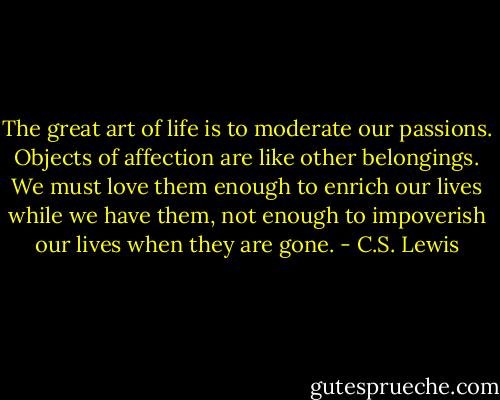 The great art of life is to moderate our passions. Objects of affection are like other belongings. We must love them enough to enrich our lives while we have them, not enough to impoverish our lives when they are gone. - C.S. Lewis