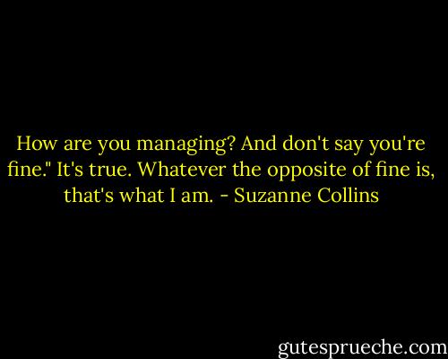 How are you managing? And don't say you're fine."<br />It's true. Whatever the opposite of fine is, that's what I am. - Suzanne Collins