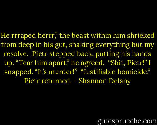 He rrraped herrr,” the beast within him shrieked from deep in his gut, shaking everything but my resolve.<br /><br />Pietr stepped back, putting his hands up. “Tear him apart,” he agreed.<br /><br />“Shit, Pietr!” I snapped. “It’s murder!”<br /><br />“Justifiable homicide,” Pietr returned. - Shannon Delany