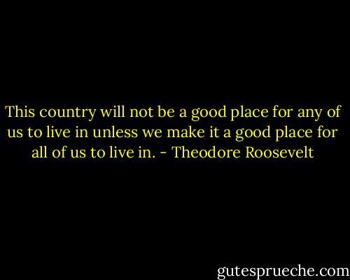 This country will not be a good place for any of us to live in unless we make it a good place for all of us to live in. - Theodore Roosevelt
