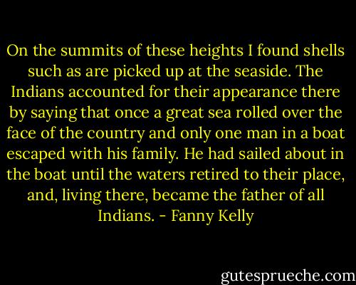 On the summits of these heights I found shells such as are picked up at the seaside. The Indians accounted for their appearance there by saying that once a great sea rolled over the face of the country and only one man in a boat escaped with his family. He had sailed about in the boat until the waters retired to their place, and, living there, became the father of all Indians. - Fanny Kelly