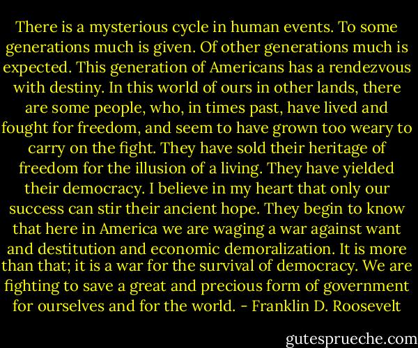 There is a mysterious cycle in human events. To some generations much is given. Of other generations much is expected. This generation of Americans has a rendezvous with destiny. In this world of ours in other lands, there are some people, who, in times past, have lived and fought for freedom, and seem to have grown too weary to carry on the fight. They have sold their heritage of freedom for the illusion of a living. They have yielded their democracy. I believe in my heart that only our success can stir their ancient hope. They begin to know that here in America we are waging a war against want and destitution and economic demoralization. It is more than that; it is a war for the survival of democracy. We are fighting to save a great and precious form of government for ourselves and for the world. - Franklin D. Roosevelt