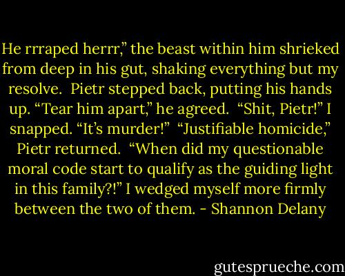 He rrraped herrr,” the beast within him shrieked from deep in his gut, shaking everything but my resolve.<br /><br />Pietr stepped back, putting his hands up. “Tear him apart,” he agreed.<br /><br />“Shit, Pietr!” I snapped. “It’s murder!”<br /><br />“Justifiable homicide,” Pietr returned.<br /><br />“When did my questionable moral code start to qualify as the guiding light in this family?!” I wedged myself more firmly between the two of them. - Shannon Delany