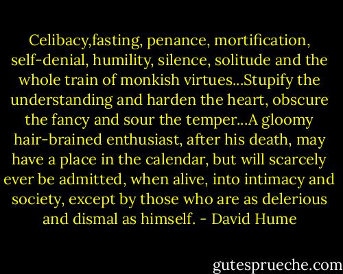 Celibacy,fasting, penance, mortification, self-denial, humility, silence, solitude and the whole train of monkish virtues...Stupify the understanding and harden the heart, obscure the fancy and sour the temper...A gloomy hair-brained enthusiast, after his death, may have a place in the calendar, but will scarcely ever be admitted, when alive, into intimacy and society, except by those who are as delerious and dismal as himself. - David Hume