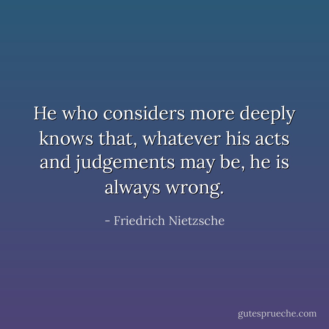 He who considers more deeply knows that, whatever his acts and judgements may be, he is always wrong. - Friedrich Nietzsche