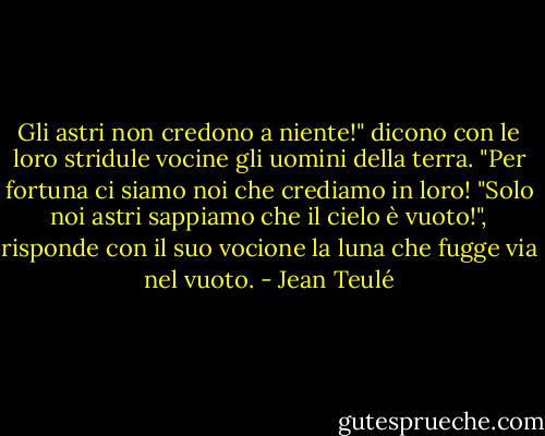 Gli astri non credono a niente!" dicono con le loro stridule vocine gli uomini della terra. "Per fortuna ci siamo noi che crediamo in loro!<br />"Solo noi astri sappiamo che il cielo è vuoto!", risponde con il suo vocione la luna che fugge via nel vuoto. - Jean Teulé