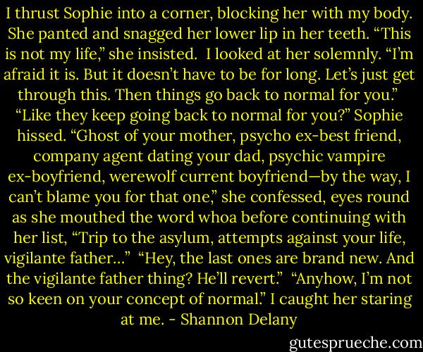I thrust Sophie into a corner, blocking her with my body. She panted and snagged her lower lip in her teeth. “This is not my life,” she insisted.<br /><br />I looked at her solemnly. “I’m afraid it is. But it doesn’t have to be for long. Let’s just get through this. Then things go back to normal for you.”<br /><br />“Like they keep going back to normal for you?” Sophie hissed. “Ghost of your mother, psycho ex-best friend, company agent dating your dad, psychic vampire ex-boyfriend, werewolf current boyfriend—by the way, I can’t blame you for that one,” she confessed, eyes round as she mouthed the word whoa before continuing with her list, “Trip to the asylum, attempts against your life, vigilante father…”<br /><br />“Hey, the last ones are brand new. And the vigilante father thing? He’ll revert.”<br /><br />“Anyhow, I’m not so keen on your concept of normal.” I caught her staring at me. - Shannon Delany
