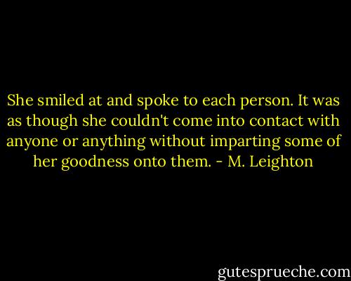 She smiled at and spoke to each person. It was as though she couldn't come into contact with anyone or anything without imparting some of her goodness onto them. - M. Leighton