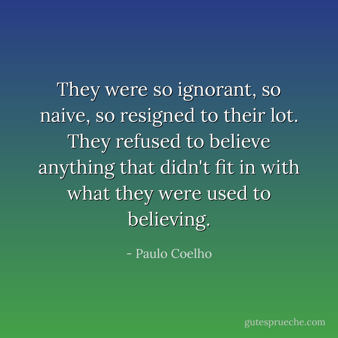 They were so ignorant, so naive, so resigned to their lot. They refused to believe anything that didn't fit in with what they were used to believing. - Paulo Coelho
