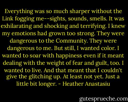 Everything was so much sharper without the Link fogging me--sights, sounds, smells. It was exhilarating and shocking and terrifying. I knew my emotions had grown too strong. They were dangerous to the Community. They were dangerous to me.<br />But still, I wanted color. I wanted to soar with happiness even if it meant dealing with the weight of fear and guilt, too. I wanted to live. And that meant that I couldn't give the glitching up. At least not yet. Just a little bit longer. - Heather Anastasiu