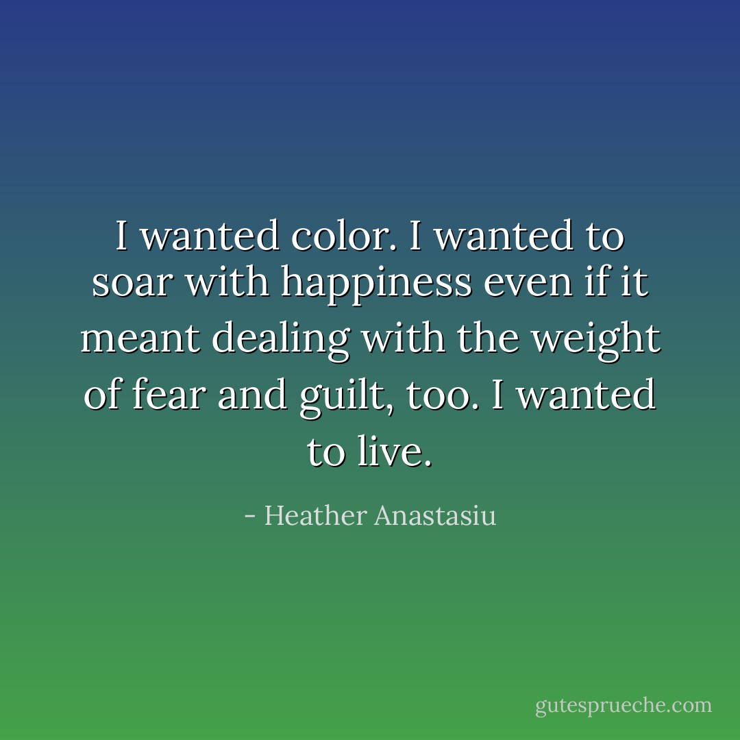 I wanted color. I wanted to soar with happiness even if it meant dealing with the weight of fear and guilt, too. I wanted to live. - Heather Anastasiu