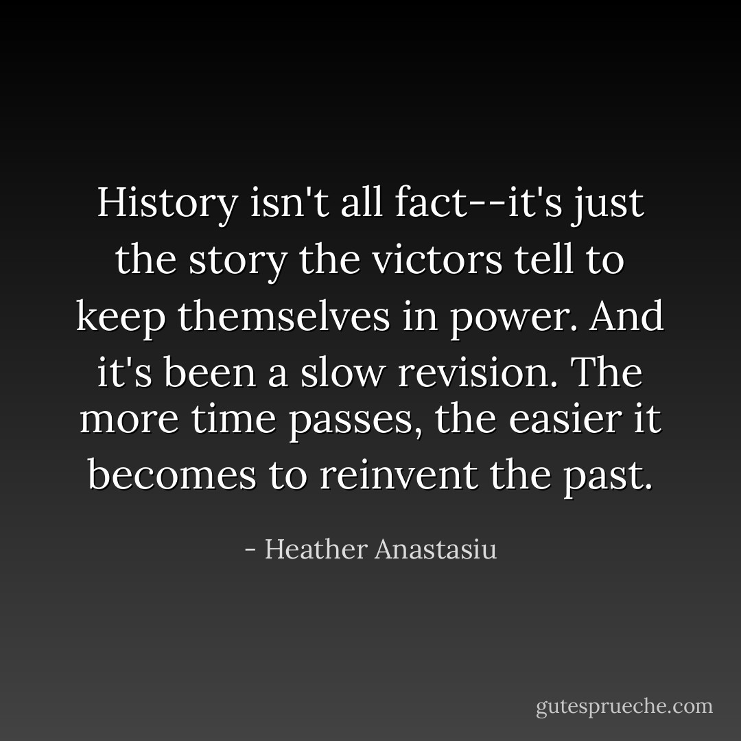 History isn't all fact--it's just the story the victors tell to keep themselves in power. And it's been a slow revision. The more time passes, the easier it becomes to reinvent the past. - Heather Anastasiu