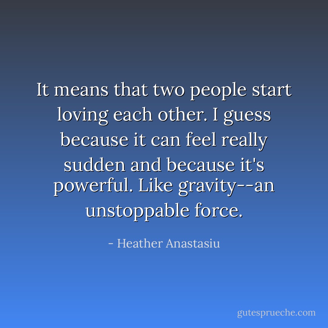 It means that two people start loving each other. I guess because it can feel really sudden and because it's powerful. Like gravity--an unstoppable force. - Heather Anastasiu
