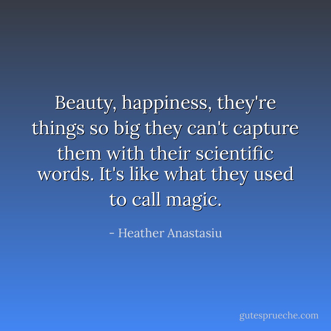 Beauty, happiness, they're things so big they can't capture them with their scientific words. It's like what they used to call magic. - Heather Anastasiu