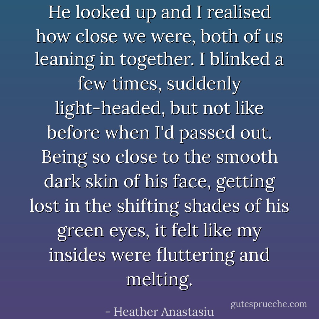 He looked up and I realised how close we were, both of us leaning in together. I blinked a few times, suddenly light-headed, but not like before when I'd passed out. Being so close to the smooth dark skin of his face, getting lost in the shifting shades of his green eyes, it felt like my insides were fluttering and melting. - Heather Anastasiu