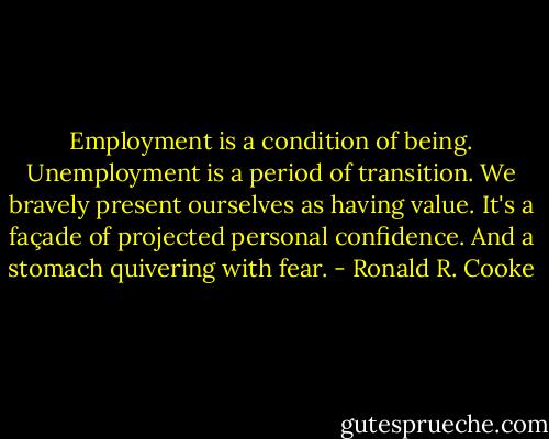 Employment is a condition of being. Unemployment is a period of transition. We bravely present ourselves as having value. It's a façade of projected personal confidence. And a stomach quivering with fear. - Ronald R. Cooke