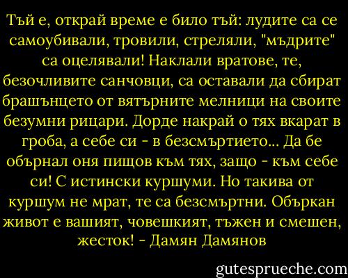 Тъй е, открай време е било тъй: лудите са се самоубивали, тровили, стреляли, "мъдрите" са оцелявали! Наклали вратове, те, безочливите санчовци, са оставали да сбират брашънцето от вятърните мелници на своите безумни рицари. Дорде накрай о тях вкарат в гроба, а себе си - в безсмъртието... Да бе обърнал оня пищов към тях, защо - към себе си! С истински куршуми. Но такива от куршум не мрат, те са безсмъртни. Объркан живот е вашият, човешкият, тъжен и смешен, жесток! - Дамян Дамянов