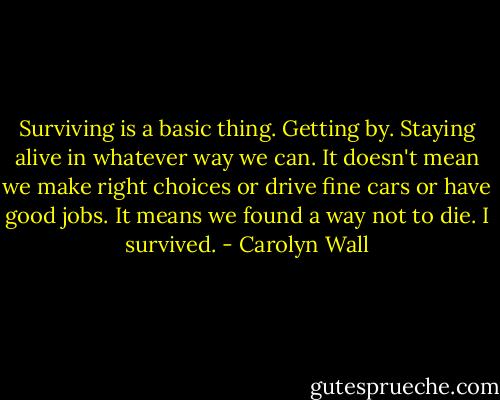 Surviving is a basic thing. Getting by. Staying alive in whatever way we can. It doesn't mean we make right choices or drive fine cars or have good jobs. It means we found a way not to die. I survived. - Carolyn Wall