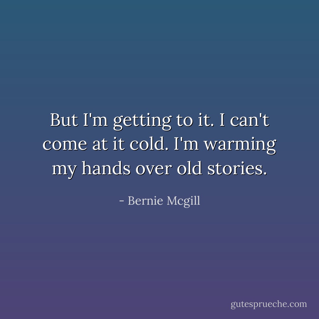 But I'm getting to it. I can't come at it cold. I'm warming my hands over old stories. - Bernie Mcgill