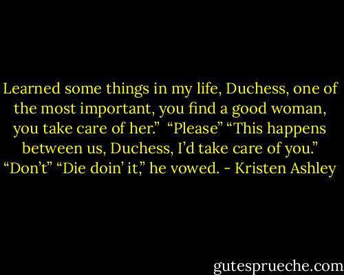 Learned some things in my life, Duchess, one of the most important, you find a good woman, you take care of her.” <br />“Please”<br />“This happens between us, Duchess, I’d take care of you.”<br />“Don’t”<br />“Die doin’ it,” he vowed. - Kristen Ashley