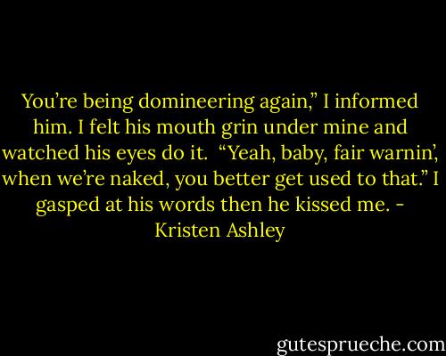 You’re being domineering again,” I informed him.<br />I felt his mouth grin under mine and watched his eyes do it. <br />“Yeah, baby, fair warnin’, when we’re naked, you better get used to that.”<br />I gasped at his words then he kissed me. - Kristen Ashley