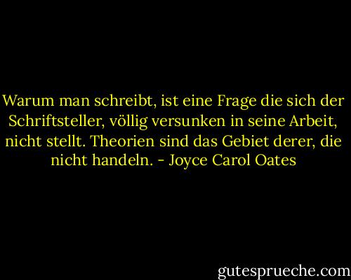 Warum man schreibt, ist eine Frage die sich der Schriftsteller, völlig versunken in seine Arbeit, nicht stellt. Theorien sind das Gebiet derer, die nicht handeln. - Joyce Carol Oates