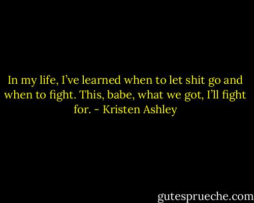 In my life, I’ve learned when to let shit go and when to fight. This, babe, what we got, I’ll fight for. - Kristen Ashley