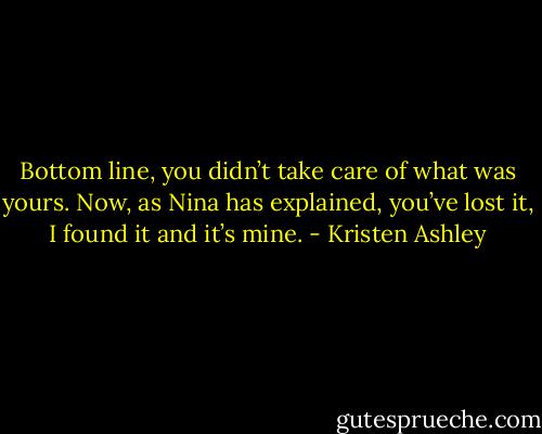 Bottom line, you didn’t take care of what was yours. Now, as Nina has explained, you’ve lost it, I found it and it’s mine. - Kristen Ashley