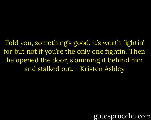 Told you, something’s good, it’s worth fightin’ for but not if you’re the only one fightin’.<br />Then he opened the door, slamming it behind him and stalked out. - Kristen Ashley