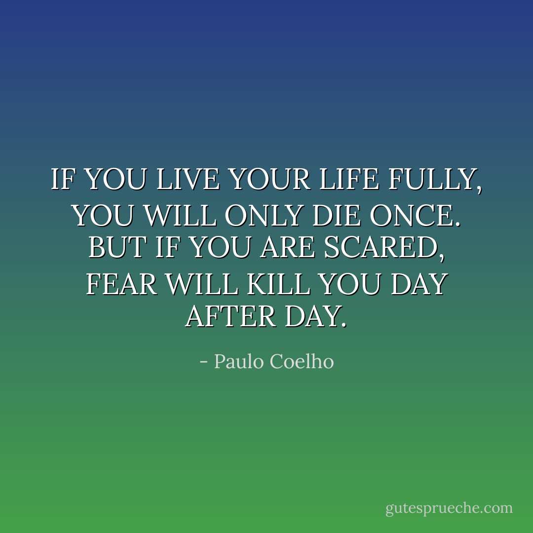 IF YOU LIVE YOUR LIFE FULLY, YOU WILL ONLY DIE ONCE. BUT IF YOU ARE SCARED, FEAR WILL KILL YOU DAY AFTER DAY. - Paulo Coelho