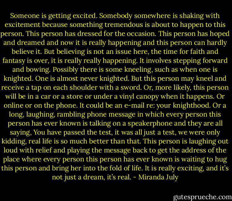 Someone is getting excited. Somebody somewhere is shaking with excitement because something tremendous is about to happen to this person. This person has dressed for the occasion. This person has hoped and dreamed and now it is really happening and this person can hardly believe it. But believing is not an issue here, the time for faith and fantasy is over, it is really really happening. It involves stepping forward and bowing. Possibly there is some kneeling, such as when one is knighted. One is almost never knighted. But this person may kneel and receive a tap on each shoulder with a sword. Or, more likely, this person will be in a car or a store or under a vinyl canopy when it happens. Or online or on the phone. It could be an e-mail re: your knighthood. Or a long, laughing, rambling phone message in which every person this person has ever known is talking on a speakerphone and they are all saying, You have passed the test, it was all just a test, we were only kidding, real life is so much better than that. This person is laughing out loud with relief and playing the message back to get the address of the place where every person this person has ever known is waiting to hug this person and bring her into the fold of life. It is really exciting, and it’s not just a dream, it’s real. - Miranda July