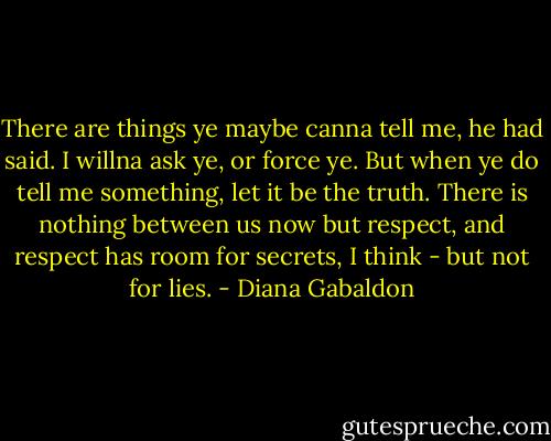 There are things ye maybe canna tell me, he had said. I willna ask ye, or force ye. But when ye do tell me something, let it be the truth. There is nothing between us now but respect, and respect has room for secrets, I think - but not for lies. - Diana Gabaldon