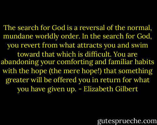 The search for God is a reversal of the normal, mundane worldly order. In the search for God, you revert from what attracts you and swim toward that which is difficult. You are abandoning your comforting and familiar habits with the hope (the mere hope!) that something greater will be offered you in return for what you have given up. - Elizabeth Gilbert