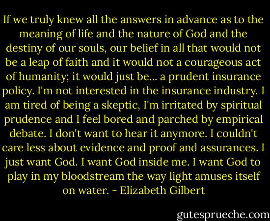 If we truly knew all the answers in advance as to the meaning of life and the nature of God and the destiny of our souls, our belief in all that would not be a leap of faith and it would not a courageous act of humanity; it would just be... a prudent insurance policy. I'm not interested in the insurance industry. I am tired of being a skeptic, I'm irritated by spiritual prudence and I feel bored and parched by empirical debate. I don't want to hear it anymore. I couldn't care less about evidence and proof and assurances. I just want God. I want God inside me. I want God to play in my bloodstream the way light amuses itself on water. - Elizabeth Gilbert
