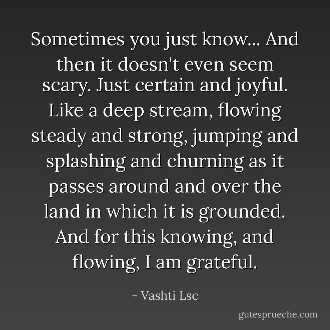 Sometimes you just know... And then it doesn't even seem scary. Just certain and joyful. Like a deep stream, flowing steady and strong, jumping and splashing and churning as it passes around and over the land in which it is grounded. And for this knowing, and flowing, I am grateful. - Vashti Lsc