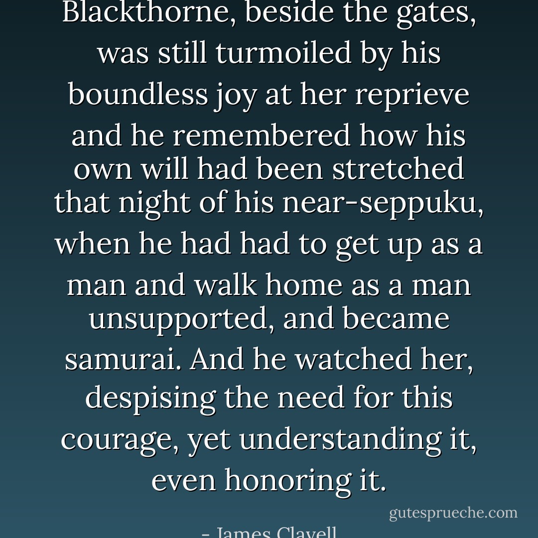 Blackthorne, beside the gates, was still turmoiled by his boundless joy at her reprieve and he remembered how his own will had been stretched that night of his near-seppuku, when he had had to get up as a man and walk home as a man unsupported, and became samurai. And he watched her, despising the need for this courage, yet understanding it, even honoring it. - James Clavell
