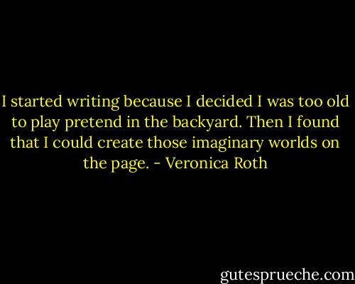 I started writing because I decided I was too old to play pretend in the backyard. Then I found that I could create those imaginary worlds on the page. - Veronica Roth