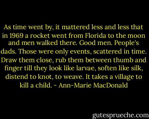 As time went by, it mattered less and less that in 1969 a rocket went from Florida to the moon and men walked there. Good men. People's dads. Those were only events, scattered in time. Draw them close, rub them between thumb and finger till they look like larvae, soften like silk, distend to knot, to weave. It takes a village to kill a child. - Ann-Marie MacDonald