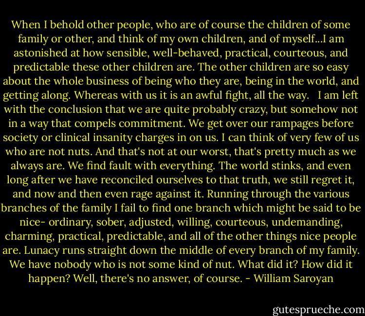 When I behold other people, who are of course the children of some family or other, and think of my own children, and of myself...I am astonished at how sensible, well-behaved, practical, courteous, and predictable these other children are. The other children are so easy about the whole business of being who they are, being in the world, and getting along. Whereas with us it is an awful fight, all the way. <br /><br />I am left with the conclusion that we are quite probably crazy, but somehow not in a way that compels commitment. We get over our rampages before society or clinical insanity charges in on us. I can think of very few of us who are not nuts. And that's not at our worst, that's pretty much as we always are. We find fault with everything. The world stinks, and even long after we have reconciled ourselves to that truth, we still regret it, and now and then even rage against it. Running through the various branches of the family I fail to find one branch which might be said to be nice- ordinary, sober, adjusted, willing, courteous, undemanding, charming, practical, predictable, and all of the other things nice people are. Lunacy runs straight down the middle of every branch of my family. We have nobody who is not some kind of nut. What did it? How did it happen? Well, there's no answer, of course. - William Saroyan