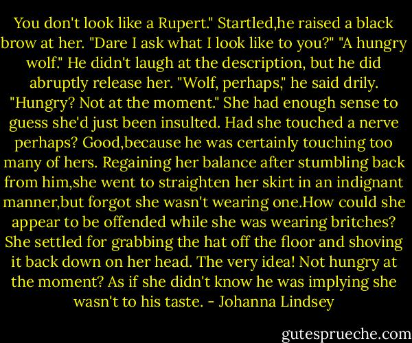 You don't look like a Rupert."<br />Startled,he raised a black brow at her. "Dare I ask what I look like to you?"<br />"A hungry wolf."<br />He didn't laugh at the description, but he did abruptly release her. "Wolf, perhaps," he said drily. "Hungry? Not at the moment."<br />She had enough sense to guess she'd just been insulted. Had she touched a nerve perhaps? Good,because he was certainly touching too many of hers.<br />Regaining her balance after stumbling back from him,she went to straighten her skirt in an indignant manner,but forgot she wasn't wearing one.How could she appear to be offended while she was wearing britches? She settled for grabbing the hat off the floor and shoving it back down on her head.<br />The very idea! Not hungry at the moment? As if she didn't know he was implying she wasn't to his taste. - Johanna Lindsey