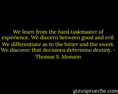 We learn from the hard taskmaster of experience. We discern between good and evil. We differentiate as to the bitter and the sweet. We discover that decisions determine destiny. - Thomas S. Monson