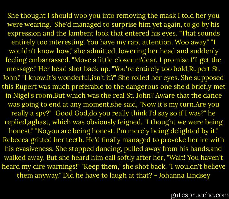She thought I should woo you into removing the mask I told her you were wearing."<br />She'd managed to surprise him yet again, to go by his expression and the lambent look that entered his eyes. "That sounds entirely too interesting. You have my rapt attention. Woo away."<br />"I wouldn't know how," she admitted, lowering her head and suddenly feeling embarrassed.<br />"Move a little closer,m'dear. I promise I'll get the message."<br />Her head shot back up. "You're entirely too bold,Rupert St. John."<br />"I know.It's wonderful,isn't it?"<br />She rolled her eyes. She supposed this Rupert was much preferable to the dangerous one she'd briefly met in Nigel's room.But which was the real St. John?<br />Aware that the dance was going to end at any moment,she said, "Now it's my turn.Are you really a spy?"<br />"Good God,do you really think I'd say so if I was?" he replied,aghast, which was obviously feigned.<br />"I thought we were being honest."<br />"No,you are being honest. I'm merely being delighted by it."<br />Rebecca gritted her teeth. He'd finally managed to provoke her ire with his evasiveness. She stopped dancing, pulled away from his hands,and walked away.<br />But she heard him call softly after her, "Wait! You haven't heard my dire warnings!"<br />"Keep them," she shot back. "I wouldn't believe them anyway."<br />DId he have to laugh at that? - Johanna Lindsey