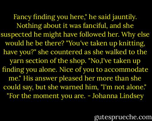 Fancy finding you here," he said jauntily.<br />Nothing about it was fanciful, and she suspected he might have followed her. Why else would he be there?<br />"You've taken up knitting, have you?" she countered as she walked to the yarn section of the shop.<br />"No,I've taken up finding you alone. Nice of you to accommodate me."<br />His answer pleased her more than she could say, but she warned him, "I'm not alone."<br />"For the moment you are. - Johanna Lindsey