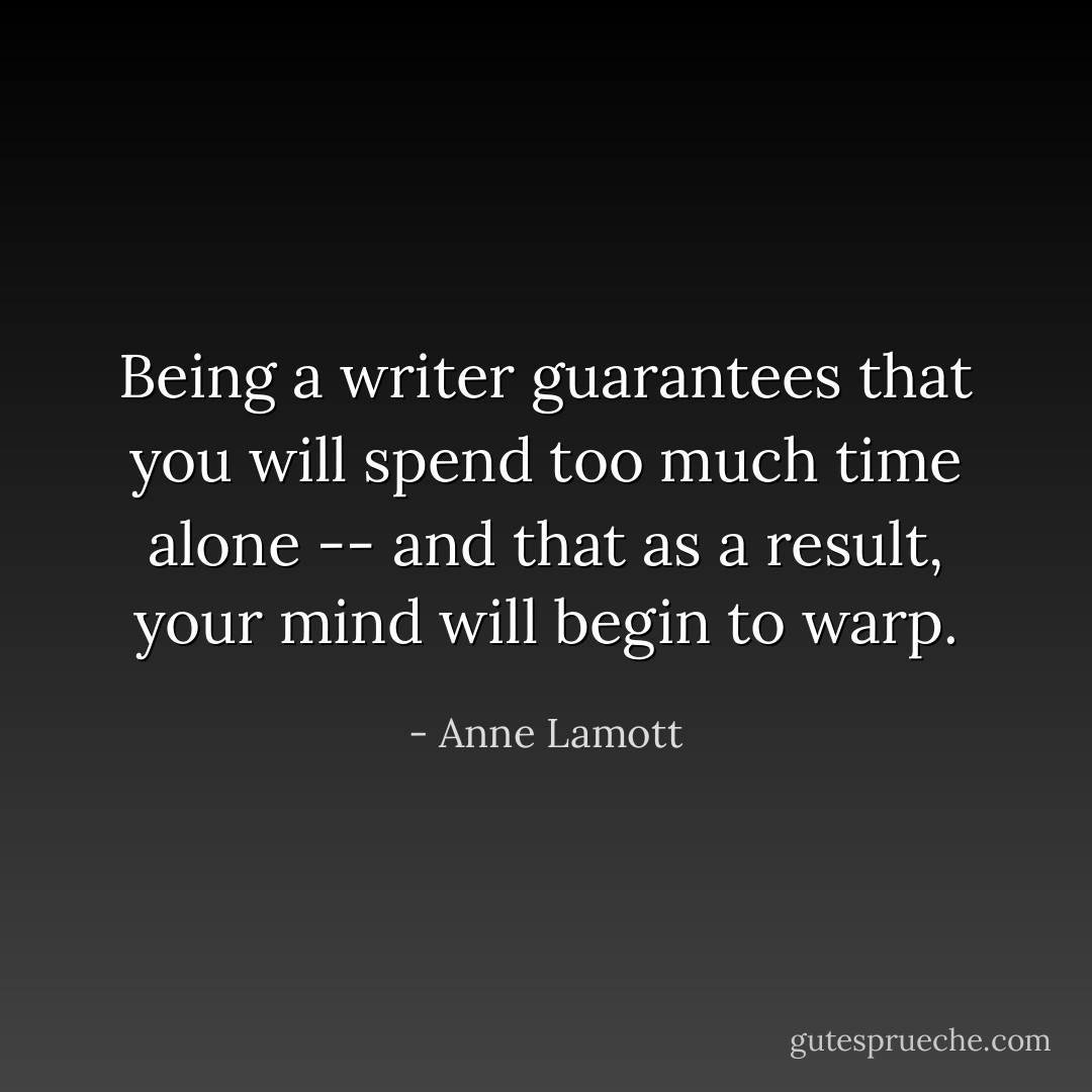 Being a writer guarantees that you will spend too much time alone -- and that as a result, your mind will begin to warp. - Anne Lamott
