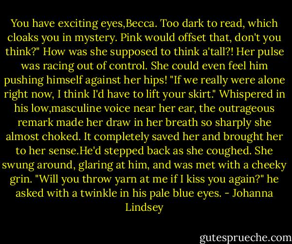 You have exciting eyes,Becca. Too dark to read, which cloaks you in mystery. Pink would offset that, don't you think?"<br />How was she supposed to think a'tall?! Her pulse was racing out of control. She could even feel him pushing himself against her hips!<br />"If we really were alone right now, I think I'd have to lift your skirt."<br />Whispered in his low,masculine voice near her ear, the outrageous remark made her draw in her breath so sharply she almost choked. It completely saved her and brought her to her sense.He'd stepped back as she coughed. She swung around, glaring at him, and was met with a cheeky grin.<br />"Will you throw yarn at me if I kiss you again?" he asked with a twinkle in his pale blue eyes. - Johanna Lindsey