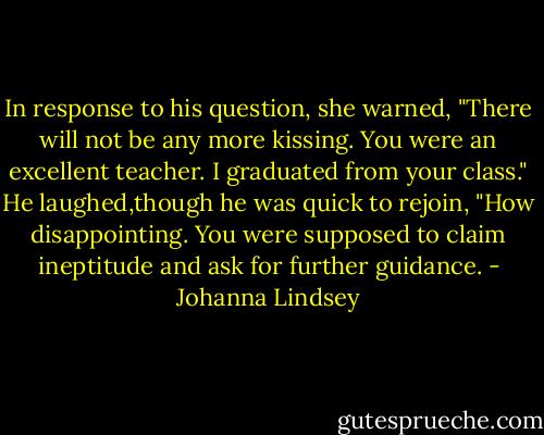 In response to his question, she warned, "There will not be any more kissing. You were an excellent teacher. I graduated from your class."<br />He laughed,though he was quick to rejoin, "How disappointing. You were supposed to claim ineptitude and ask for further guidance. - Johanna Lindsey