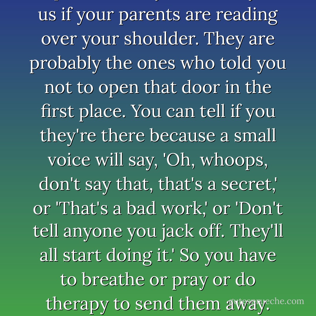 You can't find your true voice and peer behind the door and report honestly and clearly to us if your parents are reading over your shoulder. They are probably the ones who told you not to open that door in the first place. You can tell if you they're there because a small voice will say, 'Oh, whoops, don't say that, that's a secret,' or 'That's a bad work,' or 'Don't tell anyone you jack off. They'll all start doing it.' So you have to breathe or pray or do therapy to send them away. Write as if your parents are dead. - Anne Lamott