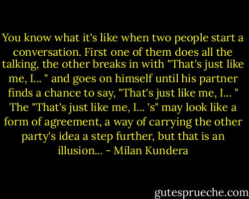 You know what it's like when two people start a conversation. First one of them does all the talking, the other breaks in with "That's just like me, I... " and goes on himself until his partner finds a chance to say, "That's just like me, I... "<br />The "That's just like me, I... 's" may look like a form of agreement, a way of carrying the other party's idea a step further, but that is an illusion... - Milan Kundera