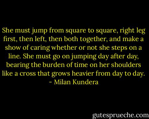 She must jump from square to square, right leg first, then left, then both together, and make a show of caring whether or not she steps on a line. She must go on jumping day after day, bearing the burden of time on her shoulders like a cross that grows heavier from day to day. - Milan Kundera
