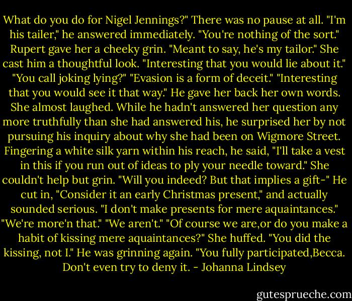What do you do for Nigel Jennings?"<br />There was no pause at all. "I'm his tailer," he answered immediately.<br />"You're nothing of the sort."<br />Rupert gave her a cheeky grin. "Meant to say, he's my tailor."<br />She cast him a thoughtful look. "Interesting that you would lie about it."<br />"You call joking lying?"<br />"Evasion is a form of deceit."<br />"Interesting that you would see it that way." He gave her back her own words. She almost laughed.<br />While he hadn't answered her question any more truthfully than she had answered his, he surprised her by not pursuing his inquiry about why she had been on Wigmore Street. Fingering a white silk yarn within his reach, he said, "I'll take a vest in this if you run out of ideas to ply your needle toward."<br />She couldn't help but grin. "Will you indeed? But that implies a gift-"<br />He cut in, "Consider it an early Christmas present," and actually sounded serious.<br />"I don't make presents for mere aquaintances."<br />"We're more'n that."<br />"We aren't."<br />"Of course we are,or do you make a habit of kissing mere aquaintances?"<br />She huffed. "You did the kissing, not I."<br />He was grinning again. "You fully participated,Becca. Don't even try to deny it. - Johanna Lindsey